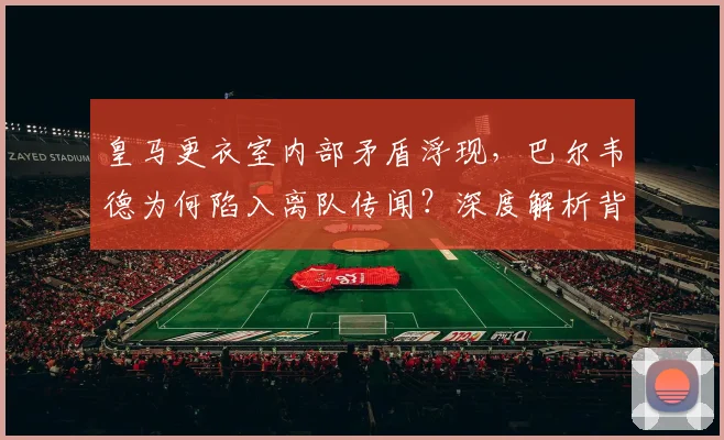 皇马更衣室内部矛盾浮现,巴尔韦德为何陷入离队传闻?深度解析背后原因与中场未来