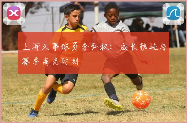 上海久事球员李弘权:成长轨迹与赛季高光时刻