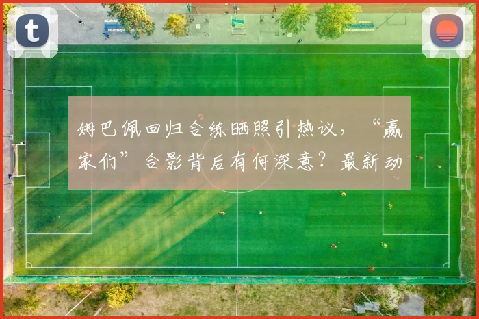 姆巴佩回归合练晒照引热议，“赢家们”合影背后有何深意？最新动态解读