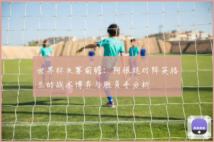 世界杯决赛前瞻：阿根廷对阵英格兰的战术博弈与胜负手分析