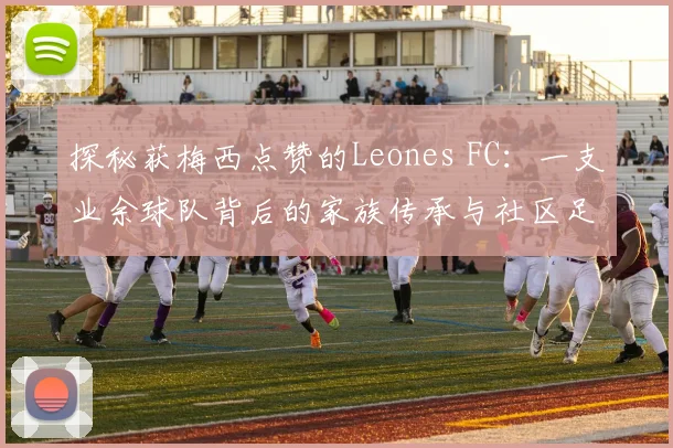 探秘获梅西点赞的Leones FC：一支业余球队背后的家族传承与社区足球梦