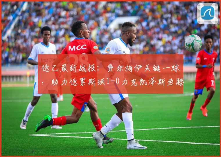 德乙最新战报：费尔梅伊关键一球，助力德累斯顿1-0力克凯泽斯劳滕，附比赛分析