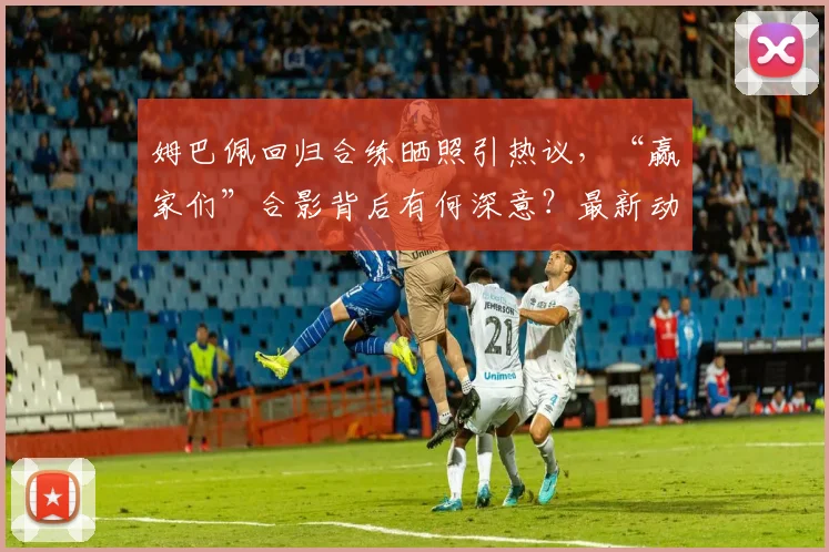 姆巴佩回归合练晒照引热议，“赢家们”合影背后有何深意？最新动态解读