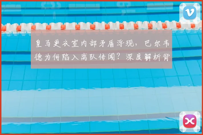 皇马更衣室内部矛盾浮现，巴尔韦德为何陷入离队传闻？深度解析背后原因与中场未来