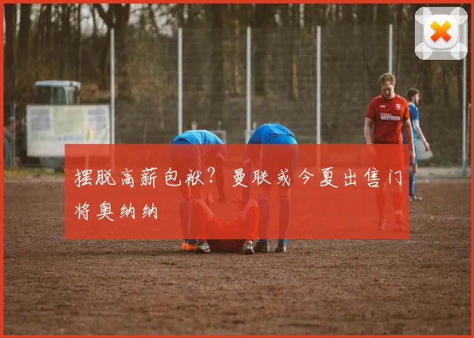 摆脱高薪包袱？曼联或今夏出售门将奥纳纳